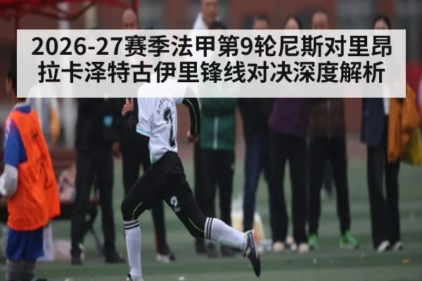 2026-27赛季法甲第9轮尼斯对里昂 拉卡泽特古伊里锋线对决深度解析