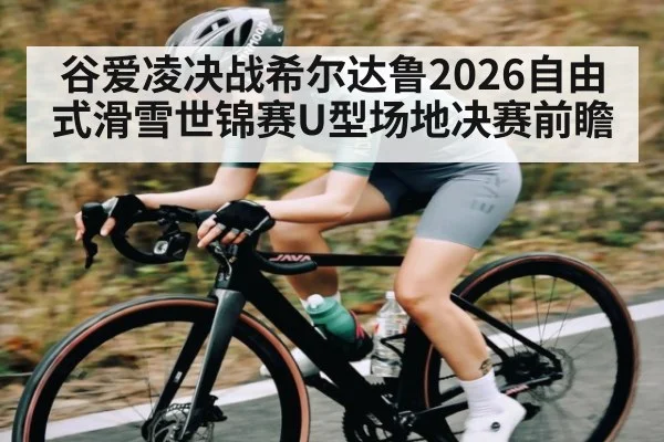 谷爱凌决战希尔达鲁2026自由式滑雪世锦赛U型场地决赛前瞻