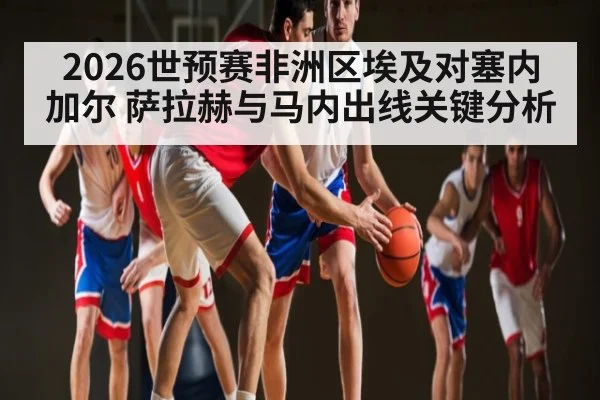2026世预赛非洲区埃及对塞内加尔 萨拉赫与马内出线关键分析